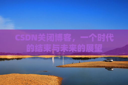 CSDN关闭博客，一个时代的结束与未来的展望